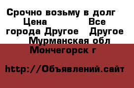 Срочно возьму в долг › Цена ­ 50 000 - Все города Другое » Другое   . Мурманская обл.,Мончегорск г.